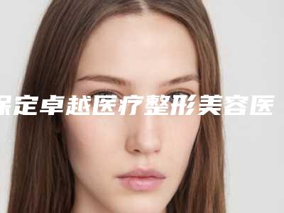 保定卓越医疗整形美容医院,保定市北市区雷胜辉医疗美容整形外科诊所技术口碑一对一了解