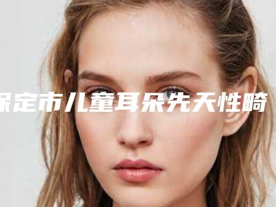 保定市儿童耳朵先天性畸形手术整形医院口碑排行榜前十位权威最新发布(保定普济医疗整形美容诊所明星常去这几个)