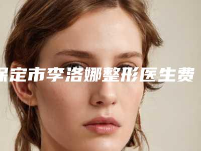 保定市李洛娜整形医生费用表明细新版详细上线