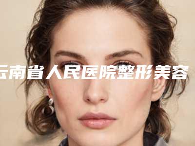 云南省人民医院整形美容科,昆明医学院第二附属医院（昆明工人医院）整形外科项目价格表技术怎么样