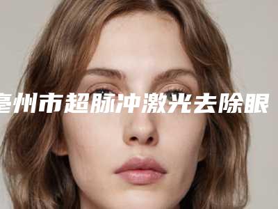 亳州市超脉冲激光去除眼袋医生在榜名单前四抢先发布一览(王福生医生实力不接受反驳)