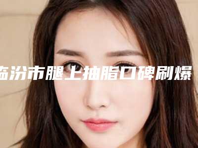临汾市腿上抽脂口碑刷爆朋友圈-临汾市腿上抽脂均价为20708元