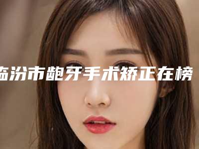 临汾市龅牙手术矫正在榜清单是哪个-临汾市龅牙手术矫正口腔医生