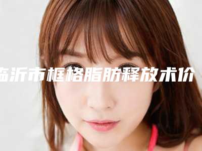 临沂市框格脂肪释放术价格表一览医生介绍及预约(框格脂肪释放术均价为:6530元)