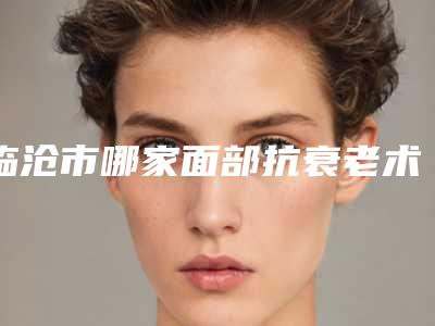 临沧市哪家面部抗衰老术医院较好(临沧无名整形美容诊所实力不相上下_)