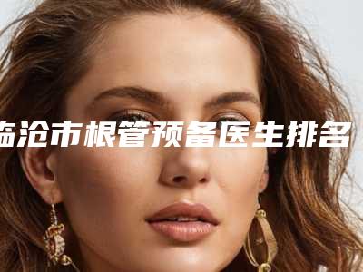 临沧市根管预备医生排名前十强人气高的有哪些-临沧市撒艳昌口腔医生