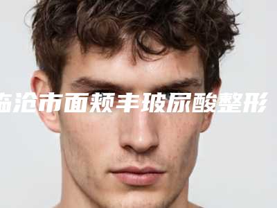 临沧市面颊丰玻尿酸整形好医生(王奇效医生私立医美口碑之选)