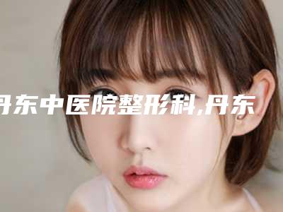 丹东中医院整形科,丹东王大夫医疗美容诊所2025排名实力PK