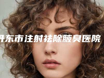 丹东市注射祛除腋臭医院比较正规(丹东日升整形医疗美容诊所受众人高捧)