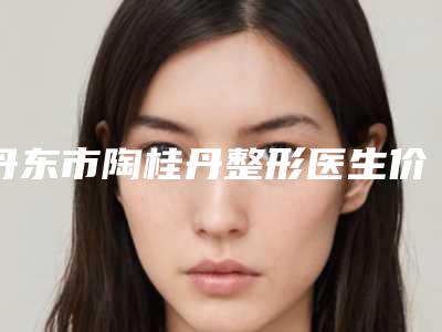 丹东市陶桂丹整形医生价格(价目)详细医生完整曝光一览
