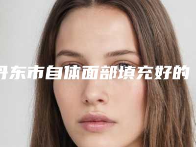 丹东市自体面部填充好的医生是谁-丹东市杨志华整形医生