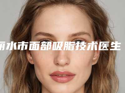 丽水市面部吸脂技术医生排名榜前十谁做的好-郦芳医生实力超强