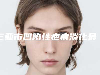 三亚市凹陷性疤痕淡化最好的医生是谁-三亚市凹陷性疤痕淡化专家排行榜前十佳任您挑选
