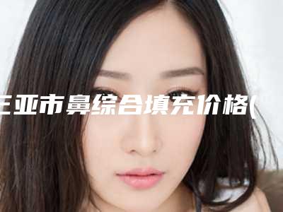三亚市鼻综合填充价格(价目)概况-三亚市鼻综合填充大概需要价格是多少