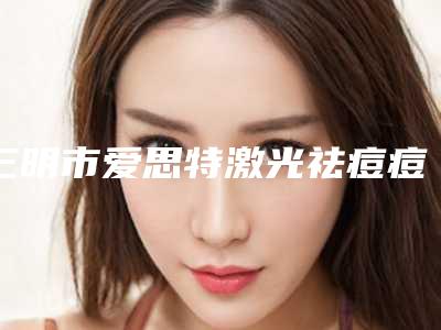 三明市爱思特激光祛痘痘医院在榜清单前十佳提前看-三明市爱思特激光祛痘痘整形医院