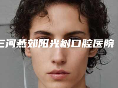 三河燕郊阳光树口腔医院怎么样-价目表2025正规公示