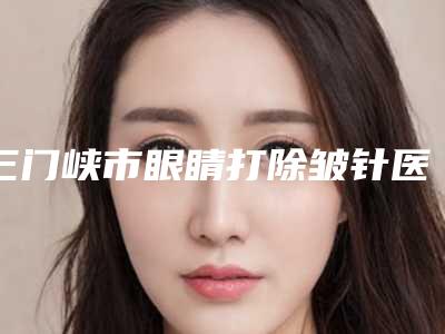 三门峡市眼睛打除皱针医院口碑排行榜前十位集合(三门峡市眼睛打除皱针整形医院)
