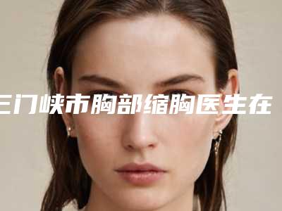 三门峡市胸部缩胸医生在榜清单前十名公立私立对比-景旭娜整形医生知名度高值得一看