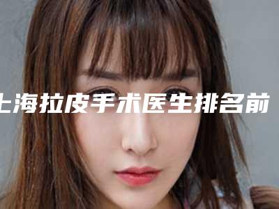 上海拉皮手术医生排名前十名单合集!专家技术推荐_个个都是大咖