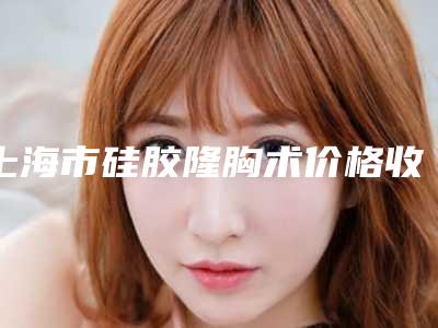 上海市硅胶隆胸术价格收费表汇总-上海市硅胶隆胸术手术费用大概需要多少钱