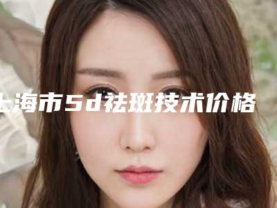 上海市5d祛斑技术价格表(费用)2025新版出炉(近6个月均价为:5433元)