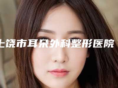 上饶市耳朵外科整形医院综合实力top10口碑排名口碑擅长测评(上饶市耳朵外科整形整形医院)