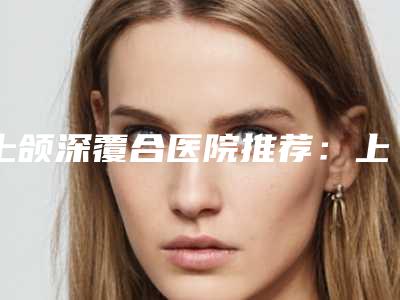 上颌深覆合医院推荐：上颌深覆合医院前30名哪里实力强