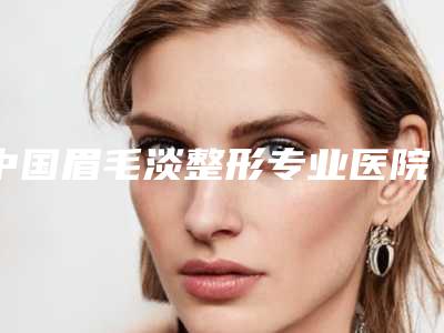 中国眉毛淡整形专业医院:眉毛淡整形医院top50名气远播