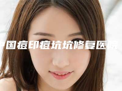 中国痘印痘坑坑修复医院哪家强：痘印痘坑坑修复医院前50佳诞生