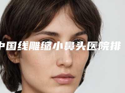 中国线雕缩小鼻头医院排行榜:线雕缩小鼻头医院前50名白名单发布