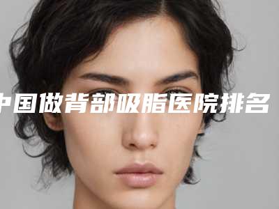 中国做背部吸脂医院排名:做背部吸脂医院前50名评价好不好
