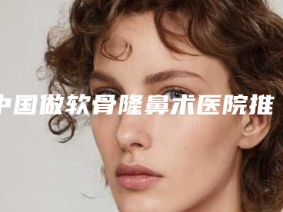 中国做软骨隆鼻术医院推荐:做软骨隆鼻术医院前50佳官方公布