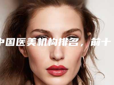 中国医美机构排名，前十强公立整形医院居多