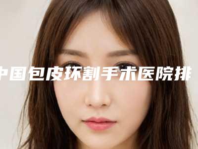 中国包皮环割手术医院排行榜:包皮环割手术医院50强可靠名单发布