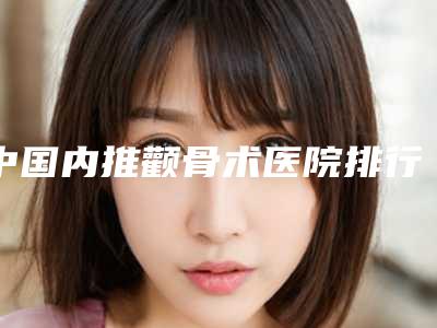 中国内推颧骨术医院排行榜:内推颧骨术医院前50位天花板