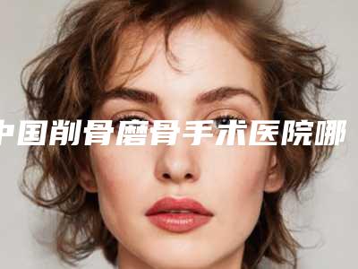 中国削骨磨骨手术医院哪家好:削骨磨骨手术医院前50位口碑pk