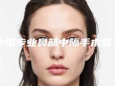 中国专业鼻部中隔手术整形医院:鼻部中隔手术医院前50位谁好