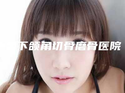 中国下颌角切骨磨骨医院哪家强:下颌角切骨磨骨医院前50佳哪些效果好