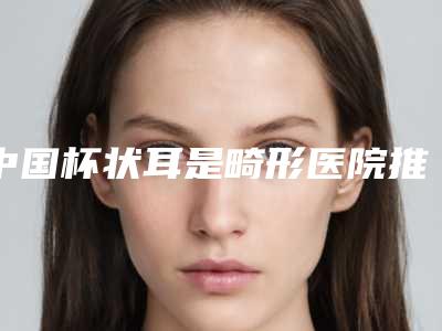 中国杯状耳是畸形医院推荐：杯状耳是畸形医院前50位加加加