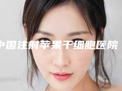 中国注射苹果干细胞医院排名:注射苹果干细胞医院前50名实力出众