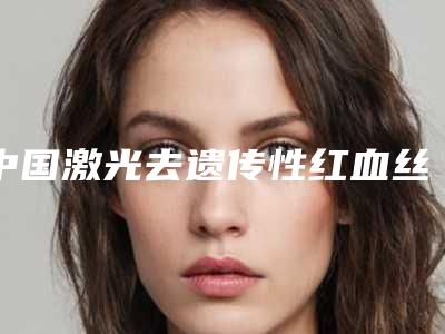 中国激光去遗传性红血丝整形医院推荐:激光去遗传性红血丝医院top50很不错