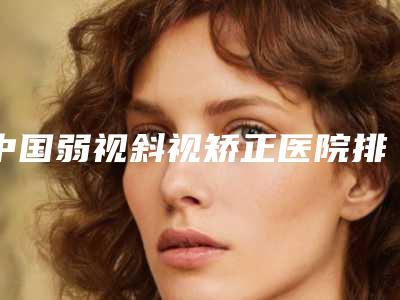 中国弱视斜视矫正医院排行榜:弱视斜视矫正医院50强口碑真不错