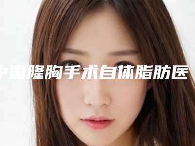 中国隆胸手术自体脂肪医院排名:隆胸手术自体脂肪医院前50放心选
