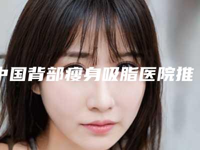 中国背部瘦身吸脂医院推荐:背部瘦身吸脂医院top50鉴赏