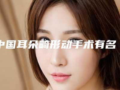 中国耳朵畸形动手术有名医生有哪些呢：耳朵畸形动手术医生前50都是哪家