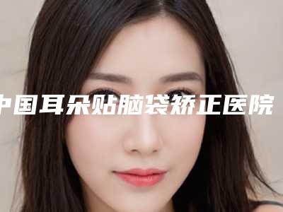 中国耳朵贴脑袋矫正医院推荐:耳朵贴脑袋矫正医院50强2025版发布