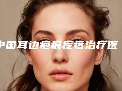 中国耳边疤痕疙瘩治疗医院哪家好：耳边疤痕疙瘩治疗医院50强请知晓
