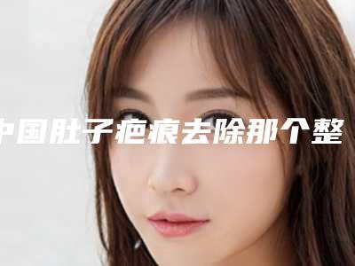 中国肚子疤痕去除那个整形医院比较好:肚子疤痕去除医院前50哪几所