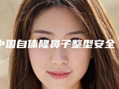 中国自体隆鼻子整型安全的整形医院：自体隆鼻子整型医院top50哪里比较好