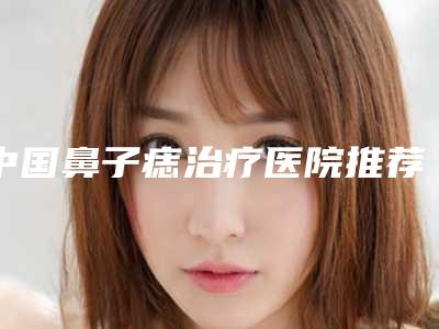 中国鼻子痣治疗医院推荐:鼻子痣治疗医院top50强资料